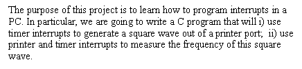 Text Box: The purpose of this project is to learn how to program interrupts in a PC. In particular, we are going to write a C program that will i) use timer interrupts to generate a square wave out of a printer port;  ii) use printer and timer interrupts to measure the frequency of this square wave. 

