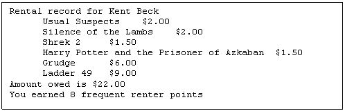 Text Box: Rental record for Kent Beck
	Usual Suspects	$2.00
	Silence of the Lambs	$2.00
	Shrek 2	$1.50
	Harry Potter and the Prisoner of Azkaban	$1.50
	Grudge	$6.00
	Ladder 49	$9.00
Amount owed is $22.00
You earned 8 frequent renter points

